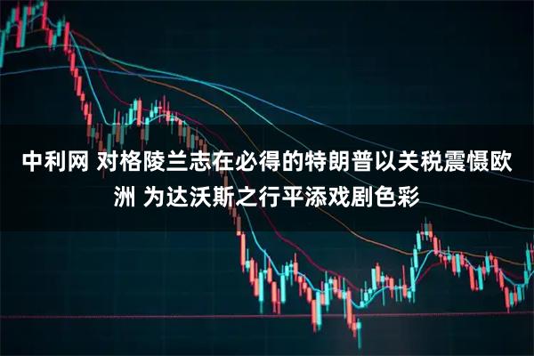 中利网 对格陵兰志在必得的特朗普以关税震慑欧洲 为达沃斯之行平添戏剧色彩