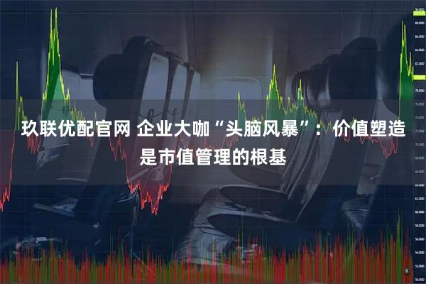 玖联优配官网 企业大咖“头脑风暴”：价值塑造是市值管理的根基