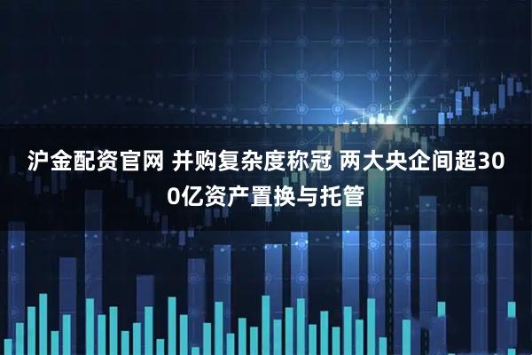 沪金配资官网 并购复杂度称冠 两大央企间超300亿资产置换与托管