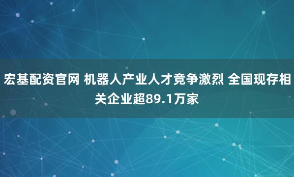 宏基配资官网 机器人产业人才竞争激烈 全国现存相关企业超89.1万家