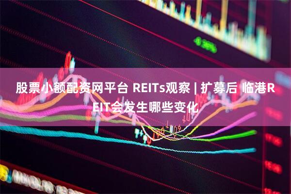股票小额配资网平台 REITs观察 | 扩募后 临港REIT会发生哪些变化