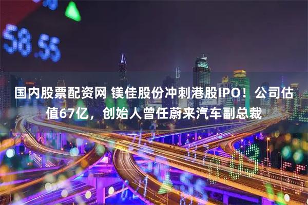 国内股票配资网 镁佳股份冲刺港股IPO！公司估值67亿，创始人曾任蔚来汽车副总裁