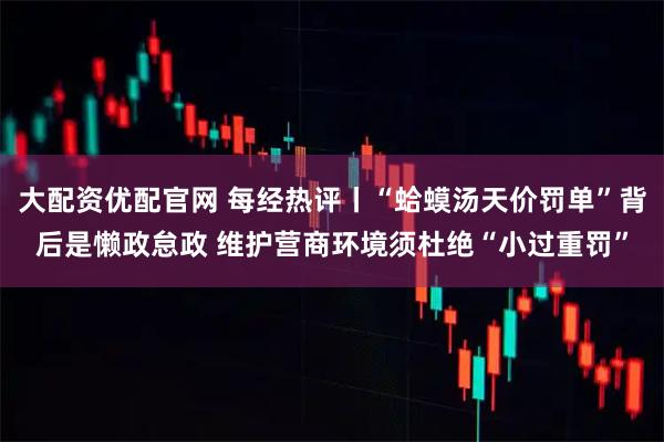 大配资优配官网 每经热评丨“蛤蟆汤天价罚单”背后是懒政怠政 维护营商环境须杜绝“小过重罚”