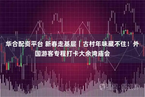 华合配资平台 新春走基层｜古村年味藏不住！外国游客专程打卡大余湾庙会