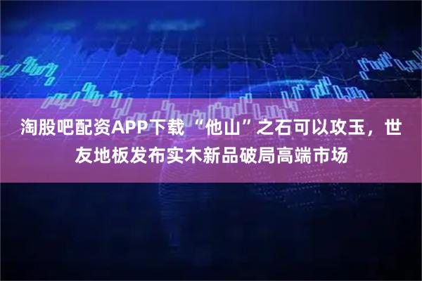 淘股吧配资APP下载 “他山”之石可以攻玉，世友地板发布实木新品破局高端市场
