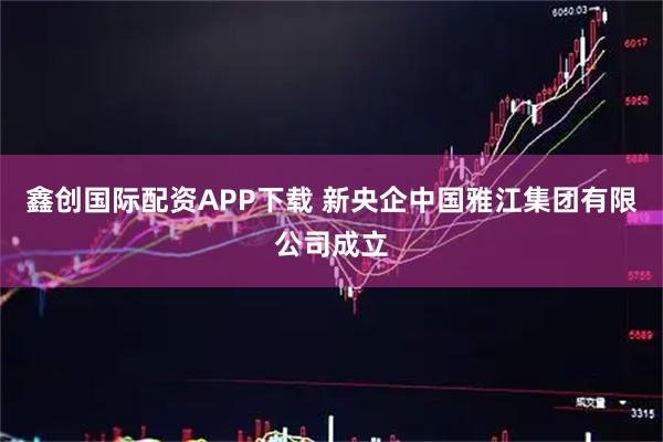 鑫创国际配资APP下载 新央企中国雅江集团有限公司成立