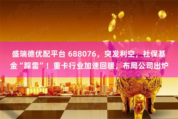盛瑞德优配平台 688076，突发利空，社保基金“踩雷”！重卡行业加速回暖，布局公司出炉