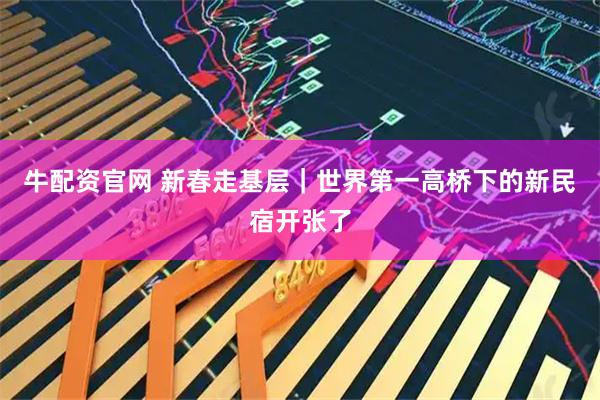 牛配资官网 新春走基层｜世界第一高桥下的新民宿开张了