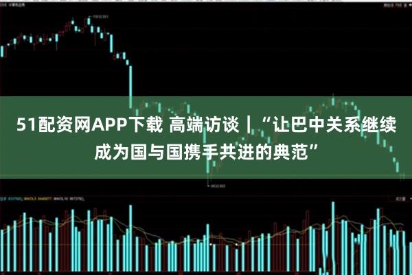 51配资网APP下载 高端访谈｜“让巴中关系继续成为国与国携手共进的典范”