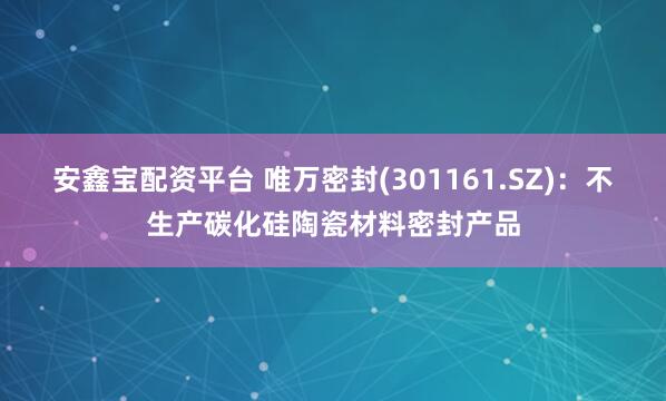 安鑫宝配资平台 唯万密封(301161.SZ)：不生产碳化硅陶瓷材料密封产品
