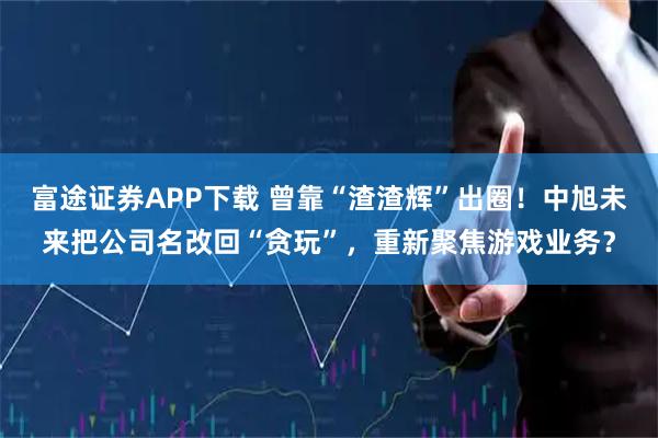 富途证券APP下载 曾靠“渣渣辉”出圈！中旭未来把公司名改回“贪玩”，重新聚焦游戏业务？