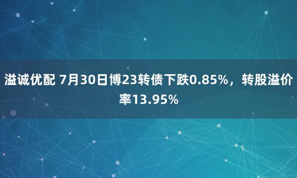 溢诚优配 7月30日博23转债下跌0.85%，转股溢价率13.95%