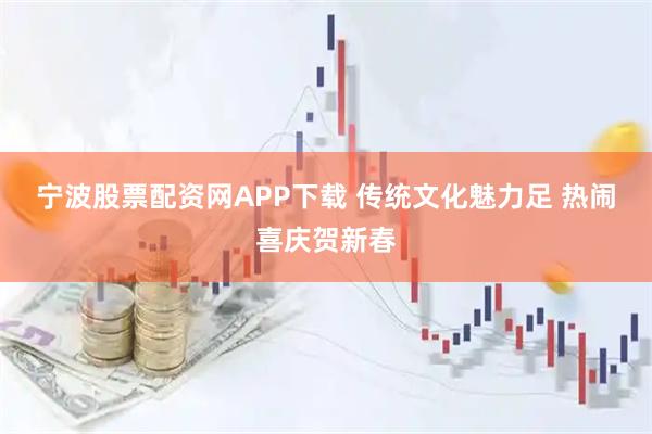 宁波股票配资网APP下载 传统文化魅力足 热闹喜庆贺新春