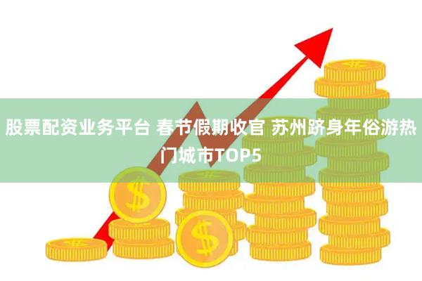 股票配资业务平台 春节假期收官 苏州跻身年俗游热门城市TOP5