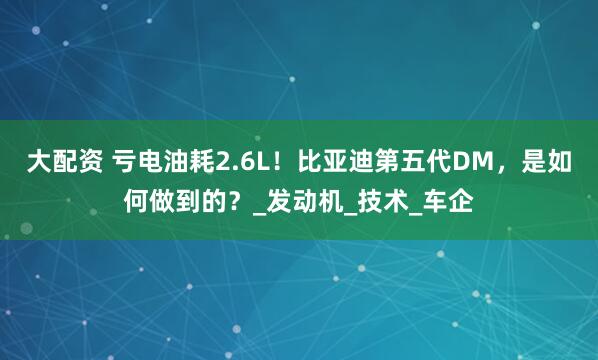大配资 亏电油耗2.6L！比亚迪第五代DM，是如何做到的？_发动机_技术_车企
