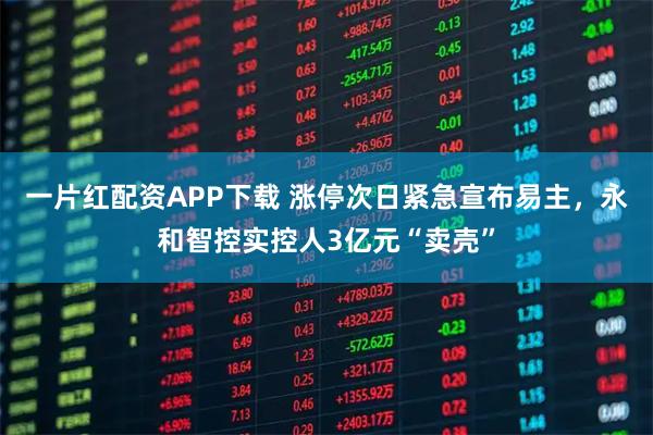 一片红配资APP下载 涨停次日紧急宣布易主，永和智控实控人3亿元“卖壳”