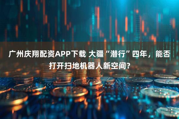 广州庆翔配资APP下载 大疆“潜行”四年，能否打开扫地机器人新空间？