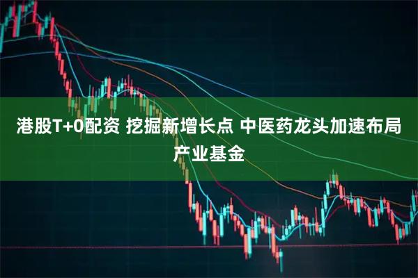 港股T+0配资 挖掘新增长点 中医药龙头加速布局产业基金