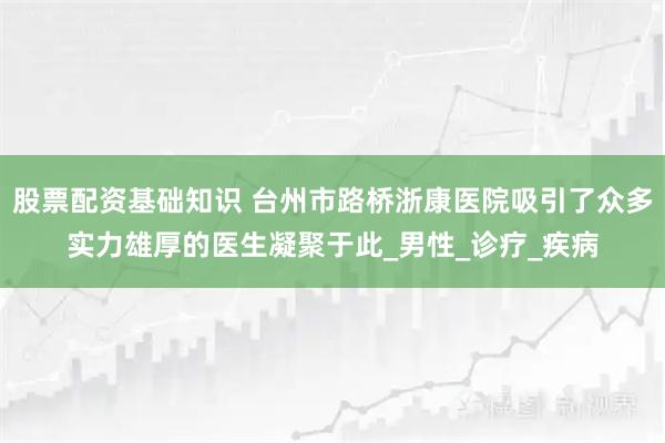 股票配资基础知识 台州市路桥浙康医院吸引了众多实力雄厚的医生凝聚于此_男性_诊疗_疾病