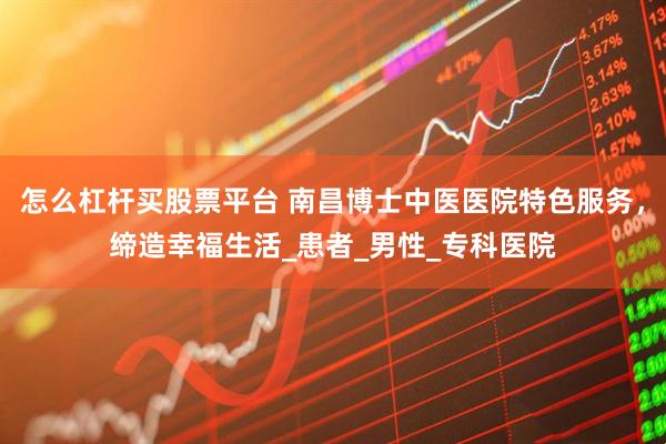 怎么杠杆买股票平台 南昌博士中医医院特色服务，缔造幸福生活_患者_男性_专科医院