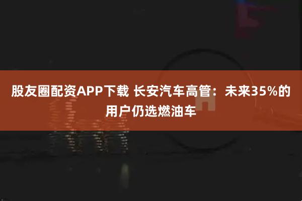 股友圈配资APP下载 长安汽车高管：未来35%的用户仍选燃油车