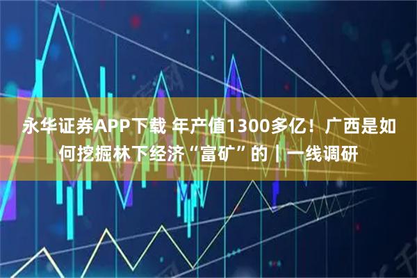 永华证券APP下载 年产值1300多亿！广西是如何挖掘林下经济“富矿”的｜一线调研