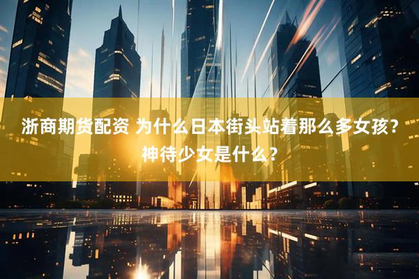 浙商期货配资 为什么日本街头站着那么多女孩？神待少女是什么？